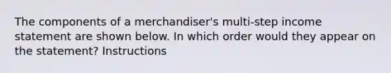 The components of a merchandiser's multi-step <a href='https://www.questionai.com/knowledge/kCPMsnOwdm-income-statement' class='anchor-knowledge'>income statement</a> are shown below. In which order would they appear on the statement? Instructions