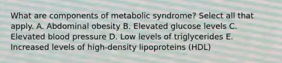 What are components of metabolic syndrome? Select all that apply. A. Abdominal obesity B. Elevated glucose levels C. Elevated blood pressure D. Low levels of triglycerides E. Increased levels of high-density lipoproteins (HDL)