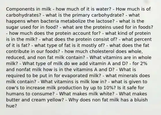 Components in milk - how much of it is water? - How much is of carbohydrates? - what is the primary carbohydrate? - what happens when bacteria metabolize the lactose? - what is the sugar used for in food? - what are the proteins used for in foods? - how much does the protein account for? - what kind of protein is in the milk? - what does the protein consist of? - what percent of it is fat? - what type of fat is it mostly of? - what does the fat contribute in our foods? - how much cholesterol does whole, reduced, and non fat milk contain? - What vitamins are in whole milk? - What type of milk do we add vitamin A and D? - for 2% and nonfat milk how is in the vitamins A and D? - What is required to be put in for evaporated milk? - what minerals does milk contain? - What vitamins is milk low in? - what is given to cow's to increase milk production by up to 10%? Is it safe for humans to consume? - What makes milk white? - What makes butter and cream yellow? - Why does non fat milk has a bluish hue?