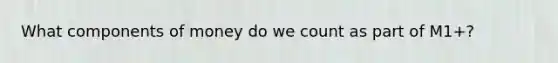 What components of money do we count as part of M1+?