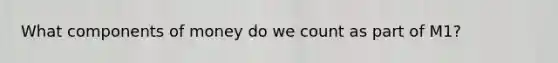 What components of money do we count as part of M1?