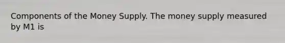 Components of the Money Supply. The money supply measured by M1 is