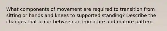 What components of movement are required to transition from sitting or hands and knees to supported standing? Describe the changes that occur between an immature and mature pattern.