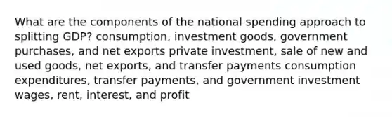 What are the components of the national spending approach to splitting GDP? consumption, investment goods, government purchases, and net exports private investment, sale of new and used goods, net exports, and transfer payments consumption expenditures, transfer payments, and government investment wages, rent, interest, and profit