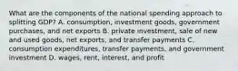 What are the components of the national spending approach to splitting GDP? A. consumption, investment goods, government purchases, and net exports B. private investment, sale of new and used goods, net exports, and transfer payments C. consumption expenditures, transfer payments, and government investment D. wages, rent, interest, and profit