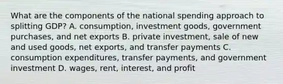 What are the components of the national spending approach to splitting GDP? A. consumption, investment goods, government purchases, and net exports B. private investment, sale of new and used goods, net exports, and transfer payments C. consumption expenditures, transfer payments, and government investment D. wages, rent, interest, and profit