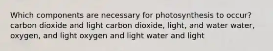 Which components are necessary for photosynthesis to occur? carbon dioxide and light carbon dioxide, light, and water water, oxygen, and light oxygen and light water and light