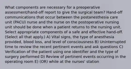 What components are necessary for a preoperative assessment/hand-off report to give the surgical team? Hand-off communications that occur between the postanesthesia care unit (PACU) nurse and the nurse on the postoperative nursing unit should be done when a patient returns to the nursing unit. Select appropriate components of a safe and effective hand-off. (Select all that apply.) A) Vital signs, the type of anesthesia provided, blood loss, and level of consciousness B) Uninterrupted time to review the recent pertinent events and ask questions C) Verification of the patient using one identifier and the type of surgery performed D) Review of pertinent events occurring in the operating room E) (OR) while at the nurses' station