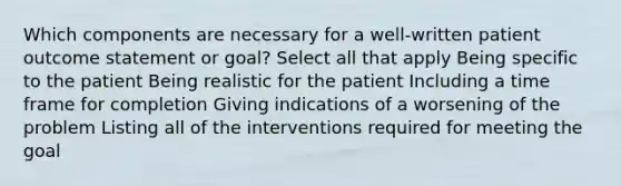 Which components are necessary for a well-written patient outcome statement or goal? Select all that apply Being specific to the patient Being realistic for the patient Including a time frame for completion Giving indications of a worsening of the problem Listing all of the interventions required for meeting the goal