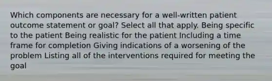 Which components are necessary for a well-written patient outcome statement or goal? Select all that apply. Being specific to the patient Being realistic for the patient Including a time frame for completion Giving indications of a worsening of the problem Listing all of the interventions required for meeting the goal