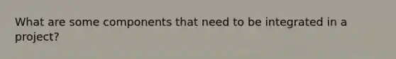 What are some components that need to be integrated in a project?