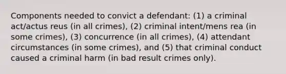 Components needed to convict a defendant: (1) a criminal act/actus reus (in all crimes), (2) criminal intent/mens rea (in some crimes), (3) concurrence (in all crimes), (4) attendant circumstances (in some crimes), and (5) that criminal conduct caused a criminal harm (in bad result crimes only).