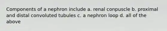 Components of a nephron include a. renal conpuscle b. proximal and distal convoluted tubules c. a nephron loop d. all of the above