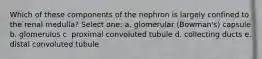 Which of these components of the nephron is largely confined to the renal medulla? Select one: a. glomerular (Bowman's) capsule b. glomerulus c. proximal convoluted tubule d. collecting ducts e. distal convoluted tubule