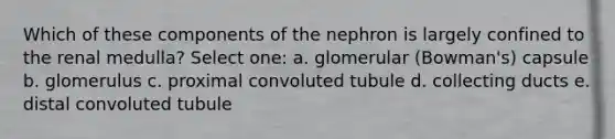 Which of these components of the nephron is largely confined to the renal medulla? Select one: a. glomerular (Bowman's) capsule b. glomerulus c. proximal convoluted tubule d. collecting ducts e. distal convoluted tubule