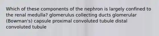 Which of these components of the nephron is largely confined to the renal medulla? glomerulus collecting ducts glomerular (Bowman's) capsule proximal convoluted tubule distal convoluted tubule