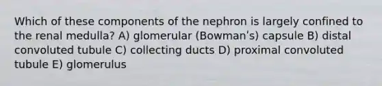 Which of these components of the nephron is largely confined to the renal medulla? A) glomerular (Bowmanʹs) capsule B) distal convoluted tubule C) collecting ducts D) proximal convoluted tubule E) glomerulus