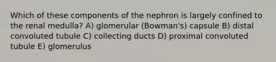 Which of these components of the nephron is largely confined to the renal medulla? A) glomerular (Bowman's) capsule B) distal convoluted tubule C) collecting ducts D) proximal convoluted tubule E) glomerulus