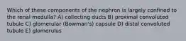 Which of these components of the nephron is largely confined to the renal medulla? A) collecting ducts B) proximal convoluted tubule C) glomerular (Bowman's) capsule D) distal convoluted tubule E) glomerulus