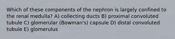 Which of these components of the nephron is largely confined to the renal medulla? A) collecting ducts B) proximal convoluted tubule C) glomerular (Bowman's) capsule D) distal convoluted tubule E) glomerulus