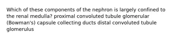 Which of these components of the nephron is largely confined to the renal medulla? proximal convoluted tubule glomerular (Bowman's) capsule collecting ducts distal convoluted tubule glomerulus