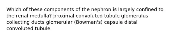 Which of these components of the nephron is largely confined to the renal medulla? proximal convoluted tubule glomerulus collecting ducts glomerular (Bowman's) capsule distal convoluted tubule