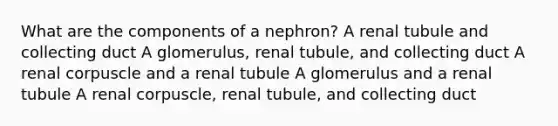 What are the components of a nephron? A renal tubule and collecting duct A glomerulus, renal tubule, and collecting duct A renal corpuscle and a renal tubule A glomerulus and a renal tubule A renal corpuscle, renal tubule, and collecting duct