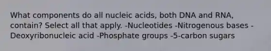 What components do all nucleic acids, both DNA and RNA, contain? Select all that apply. -Nucleotides -Nitrogenous bases -Deoxyribonucleic acid -Phosphate groups -5-carbon sugars