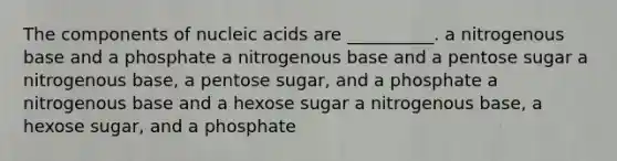 The components of nucleic acids are __________. a nitrogenous base and a phosphate a nitrogenous base and a pentose sugar a nitrogenous base, a pentose sugar, and a phosphate a nitrogenous base and a hexose sugar a nitrogenous base, a hexose sugar, and a phosphate