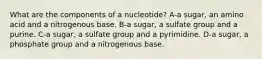 What are the components of a nucleotide? A-a sugar, an amino acid and a nitrogenous base. B-a sugar, a sulfate group and a purine. C-a sugar, a sulfate group and a pyrimidine. D-a sugar, a phosphate group and a nitrogenous base.