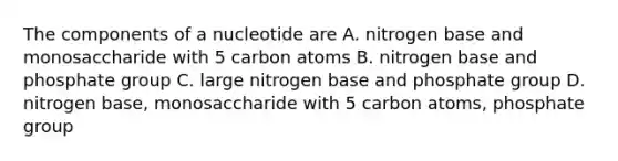 The components of a nucleotide are A. nitrogen base and monosaccharide with 5 carbon atoms B. nitrogen base and phosphate group C. large nitrogen base and phosphate group D. nitrogen base, monosaccharide with 5 carbon atoms, phosphate group