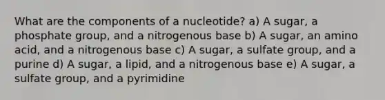 What are the components of a nucleotide? a) A sugar, a phosphate group, and a nitrogenous base b) A sugar, an amino acid, and a nitrogenous base c) A sugar, a sulfate group, and a purine d) A sugar, a lipid, and a nitrogenous base e) A sugar, a sulfate group, and a pyrimidine