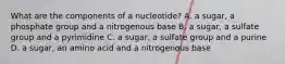 What are the components of a nucleotide? A. a sugar, a phosphate group and a nitrogenous base B. a sugar, a sulfate group and a pyrimidine C. a sugar, a sulfate group and a purine D. a sugar, an amino acid and a nitrogenous base