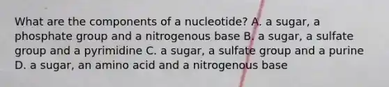 What are the components of a nucleotide? A. a sugar, a phosphate group and a nitrogenous base B. a sugar, a sulfate group and a pyrimidine C. a sugar, a sulfate group and a purine D. a sugar, an amino acid and a nitrogenous base