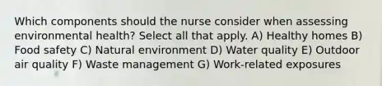 Which components should the nurse consider when assessing environmental health? Select all that apply. A) Healthy homes B) Food safety C) Natural environment D) Water quality E) Outdoor air quality F) Waste management G) Work-related exposures