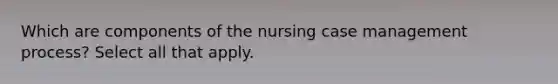 Which are components of the nursing case management process? Select all that apply.