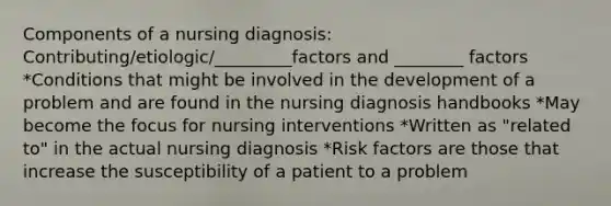 Components of a nursing diagnosis: Contributing/etiologic/_________factors and ________ factors *Conditions that might be involved in the development of a problem and are found in the nursing diagnosis handbooks *May become the focus for nursing interventions *Written as "related to" in the actual nursing diagnosis *Risk factors are those that increase the susceptibility of a patient to a problem