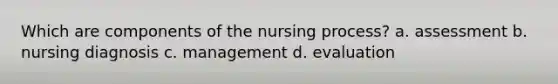 Which are components of the nursing process? a. assessment b. nursing diagnosis c. management d. evaluation