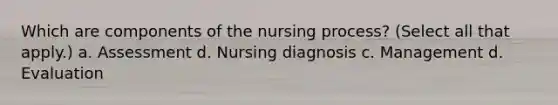 Which are components of the nursing process? (Select all that apply.) a. Assessment d. Nursing diagnosis c. Management d. Evaluation