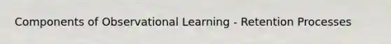 Components of Observational Learning - Retention Processes