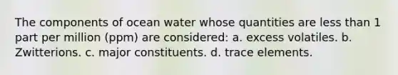 The components of ocean water whose quantities are less than 1 part per million (ppm) are considered: a. excess volatiles. b. Zwitterions. c. major constituents. d. trace elements.