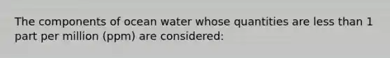 The components of ocean water whose quantities are <a href='https://www.questionai.com/knowledge/k7BtlYpAMX-less-than' class='anchor-knowledge'>less than</a> 1 part per million (ppm) are considered: