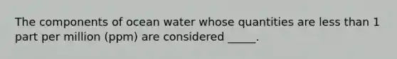 The components of ocean water whose quantities are less than 1 part per million (ppm) are considered _____.