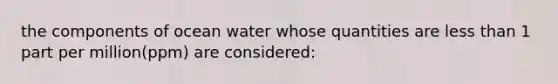 the components of ocean water whose quantities are less than 1 part per million(ppm) are considered: