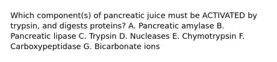 Which component(s) of pancreatic juice must be ACTIVATED by trypsin, and digests proteins? A. Pancreatic amylase B. Pancreatic lipase C. Trypsin D. Nucleases E. Chymotrypsin F. Carboxypeptidase G. Bicarbonate ions