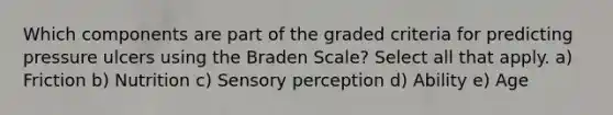 Which components are part of the graded criteria for predicting pressure ulcers using the Braden Scale? Select all that apply. a) Friction b) Nutrition c) Sensory perception d) Ability e) Age