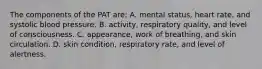 The components of the PAT are: A. mental status, heart rate, and systolic blood pressure. B. activity, respiratory quality, and level of consciousness. C. appearance, work of breathing, and skin circulation. D. skin condition, respiratory rate, and level of alertness.