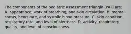 The components of the pediatric assessment triangle (PAT) are: A. appearance, work of breathing, and skin circulation. B. mental status, heart rate, and systolic blood pressure. C. skin condition, respiratory rate, and level of alertness. D. activity, respiratory quality, and level of consciousness.