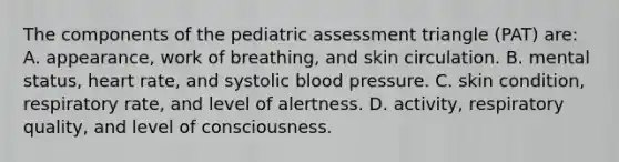 The components of the pediatric assessment triangle (PAT) are: A. appearance, work of breathing, and skin circulation. B. mental status, heart rate, and systolic blood pressure. C. skin condition, respiratory rate, and level of alertness. D. activity, respiratory quality, and level of consciousness.