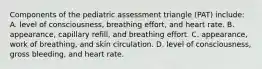 Components of the pediatric assessment triangle (PAT) include: A. level of consciousness, breathing effort, and heart rate. B. appearance, capillary refill, and breathing effort. C. appearance, work of breathing, and skin circulation. D. level of consciousness, gross bleeding, and heart rate.